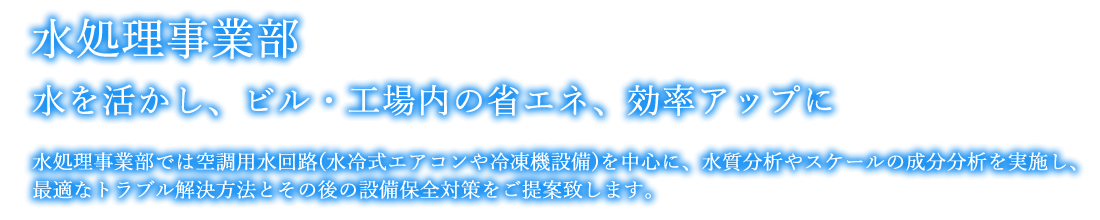 水処理事業部｜水を活かし、ビル・工場内の省エネ、効率アップに｜水処理事業部では空調用水回路(水冷式エアコンや冷凍機設備)を中心に、汚れの成分や水質分析を実施し、最適なトラブル解決方法とその後の設備保全対策をご提案致します。